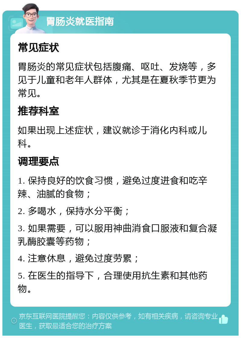 胃肠炎就医指南 常见症状 胃肠炎的常见症状包括腹痛、呕吐、发烧等，多见于儿童和老年人群体，尤其是在夏秋季节更为常见。 推荐科室 如果出现上述症状，建议就诊于消化内科或儿科。 调理要点 1. 保持良好的饮食习惯，避免过度进食和吃辛辣、油腻的食物； 2. 多喝水，保持水分平衡； 3. 如果需要，可以服用神曲消食口服液和复合凝乳酶胶囊等药物； 4. 注意休息，避免过度劳累； 5. 在医生的指导下，合理使用抗生素和其他药物。