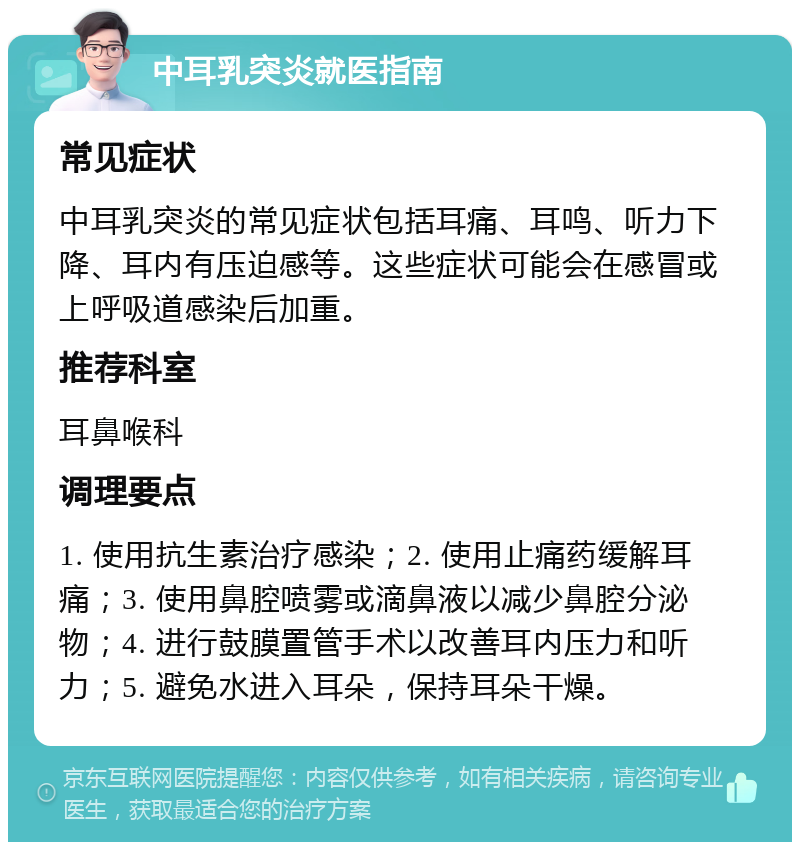 中耳乳突炎就医指南 常见症状 中耳乳突炎的常见症状包括耳痛、耳鸣、听力下降、耳内有压迫感等。这些症状可能会在感冒或上呼吸道感染后加重。 推荐科室 耳鼻喉科 调理要点 1. 使用抗生素治疗感染；2. 使用止痛药缓解耳痛；3. 使用鼻腔喷雾或滴鼻液以减少鼻腔分泌物；4. 进行鼓膜置管手术以改善耳内压力和听力；5. 避免水进入耳朵，保持耳朵干燥。