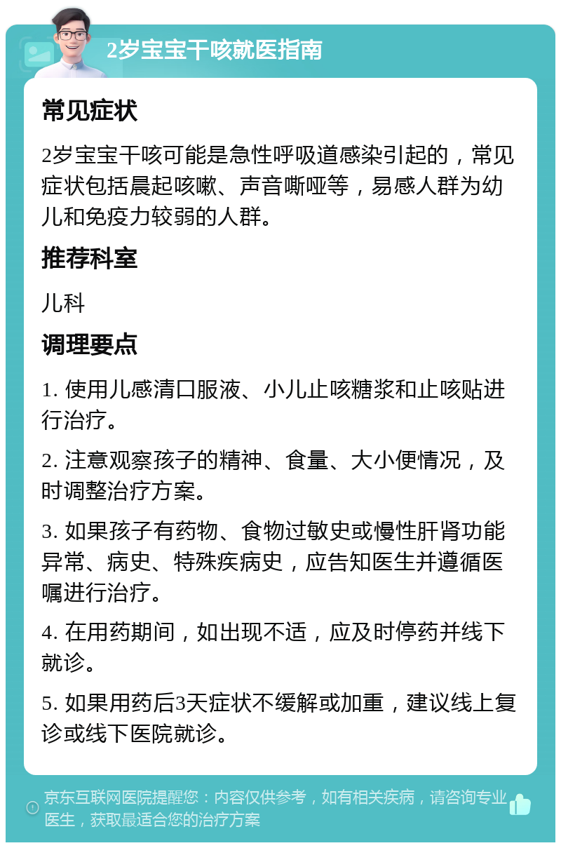 2岁宝宝干咳就医指南 常见症状 2岁宝宝干咳可能是急性呼吸道感染引起的，常见症状包括晨起咳嗽、声音嘶哑等，易感人群为幼儿和免疫力较弱的人群。 推荐科室 儿科 调理要点 1. 使用儿感清口服液、小儿止咳糖浆和止咳贴进行治疗。 2. 注意观察孩子的精神、食量、大小便情况，及时调整治疗方案。 3. 如果孩子有药物、食物过敏史或慢性肝肾功能异常、病史、特殊疾病史，应告知医生并遵循医嘱进行治疗。 4. 在用药期间，如出现不适，应及时停药并线下就诊。 5. 如果用药后3天症状不缓解或加重，建议线上复诊或线下医院就诊。