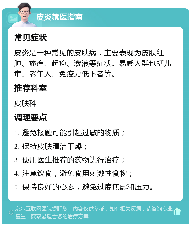 皮炎就医指南 常见症状 皮炎是一种常见的皮肤病，主要表现为皮肤红肿、瘙痒、起疱、渗液等症状。易感人群包括儿童、老年人、免疫力低下者等。 推荐科室 皮肤科 调理要点 1. 避免接触可能引起过敏的物质； 2. 保持皮肤清洁干燥； 3. 使用医生推荐的药物进行治疗； 4. 注意饮食，避免食用刺激性食物； 5. 保持良好的心态，避免过度焦虑和压力。