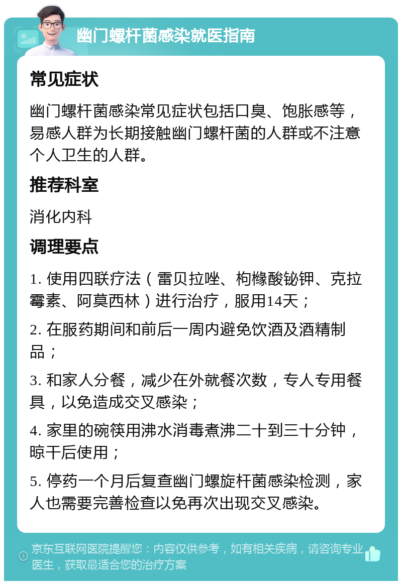 幽门螺杆菌感染就医指南 常见症状 幽门螺杆菌感染常见症状包括口臭、饱胀感等，易感人群为长期接触幽门螺杆菌的人群或不注意个人卫生的人群。 推荐科室 消化内科 调理要点 1. 使用四联疗法（雷贝拉唑、枸橼酸铋钾、克拉霉素、阿莫西林）进行治疗，服用14天； 2. 在服药期间和前后一周内避免饮酒及酒精制品； 3. 和家人分餐，减少在外就餐次数，专人专用餐具，以免造成交叉感染； 4. 家里的碗筷用沸水消毒煮沸二十到三十分钟，晾干后使用； 5. 停药一个月后复查幽门螺旋杆菌感染检测，家人也需要完善检查以免再次出现交叉感染。