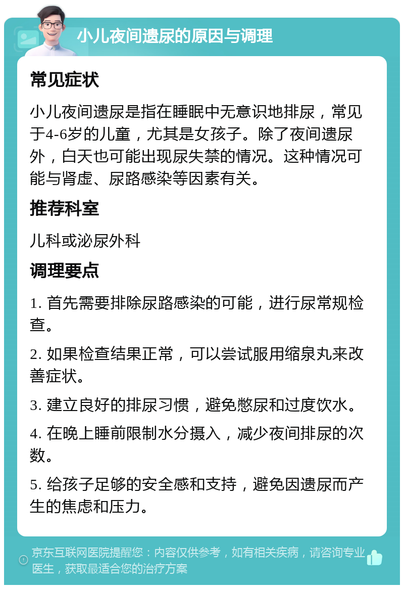 小儿夜间遗尿的原因与调理 常见症状 小儿夜间遗尿是指在睡眠中无意识地排尿，常见于4-6岁的儿童，尤其是女孩子。除了夜间遗尿外，白天也可能出现尿失禁的情况。这种情况可能与肾虚、尿路感染等因素有关。 推荐科室 儿科或泌尿外科 调理要点 1. 首先需要排除尿路感染的可能，进行尿常规检查。 2. 如果检查结果正常，可以尝试服用缩泉丸来改善症状。 3. 建立良好的排尿习惯，避免憋尿和过度饮水。 4. 在晚上睡前限制水分摄入，减少夜间排尿的次数。 5. 给孩子足够的安全感和支持，避免因遗尿而产生的焦虑和压力。