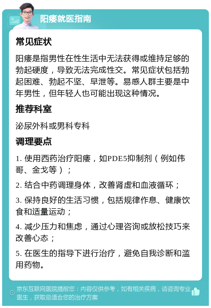 阳痿就医指南 常见症状 阳痿是指男性在性生活中无法获得或维持足够的勃起硬度，导致无法完成性交。常见症状包括勃起困难、勃起不坚、早泄等。易感人群主要是中年男性，但年轻人也可能出现这种情况。 推荐科室 泌尿外科或男科专科 调理要点 1. 使用西药治疗阳痿，如PDE5抑制剂（例如伟哥、金戈等）； 2. 结合中药调理身体，改善肾虚和血液循环； 3. 保持良好的生活习惯，包括规律作息、健康饮食和适量运动； 4. 减少压力和焦虑，通过心理咨询或放松技巧来改善心态； 5. 在医生的指导下进行治疗，避免自我诊断和滥用药物。