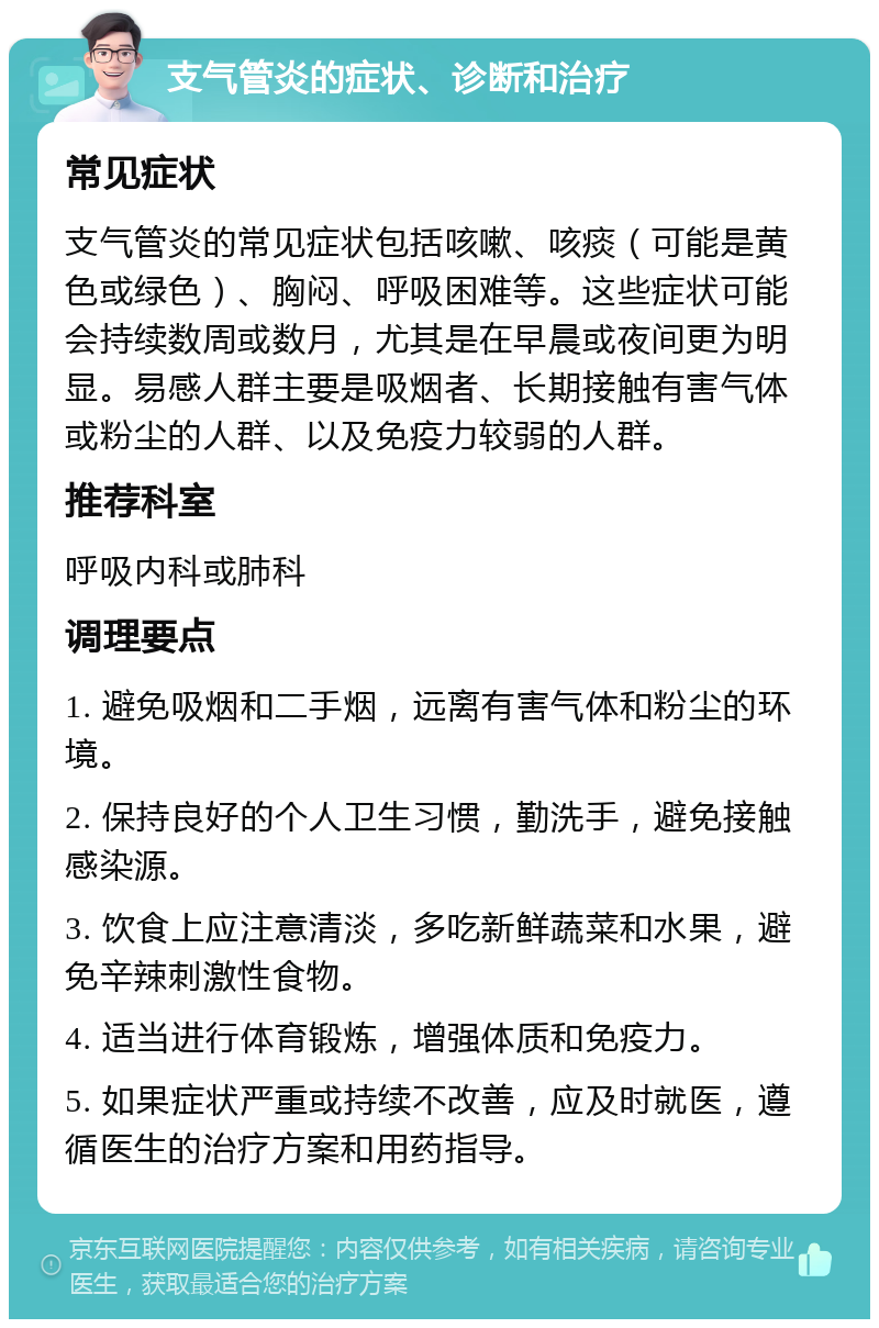 支气管炎的症状、诊断和治疗 常见症状 支气管炎的常见症状包括咳嗽、咳痰（可能是黄色或绿色）、胸闷、呼吸困难等。这些症状可能会持续数周或数月，尤其是在早晨或夜间更为明显。易感人群主要是吸烟者、长期接触有害气体或粉尘的人群、以及免疫力较弱的人群。 推荐科室 呼吸内科或肺科 调理要点 1. 避免吸烟和二手烟，远离有害气体和粉尘的环境。 2. 保持良好的个人卫生习惯，勤洗手，避免接触感染源。 3. 饮食上应注意清淡，多吃新鲜蔬菜和水果，避免辛辣刺激性食物。 4. 适当进行体育锻炼，增强体质和免疫力。 5. 如果症状严重或持续不改善，应及时就医，遵循医生的治疗方案和用药指导。