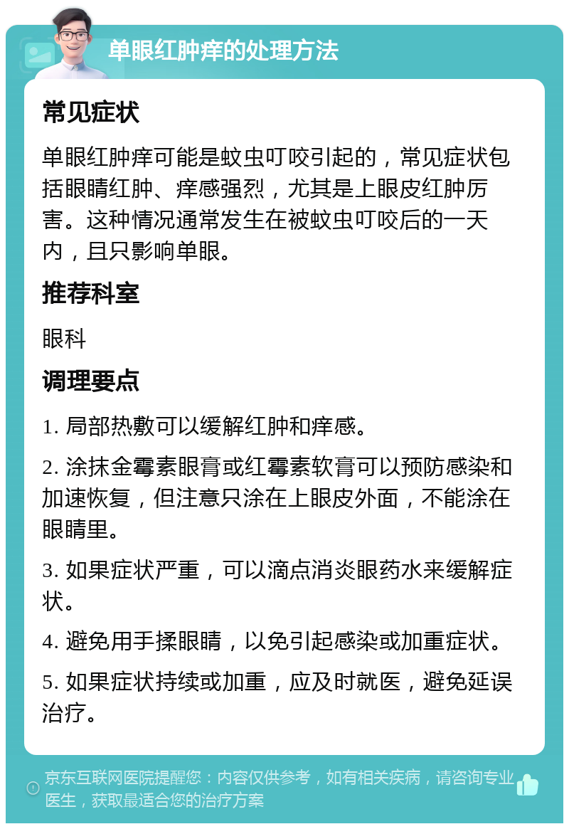 单眼红肿痒的处理方法 常见症状 单眼红肿痒可能是蚊虫叮咬引起的，常见症状包括眼睛红肿、痒感强烈，尤其是上眼皮红肿厉害。这种情况通常发生在被蚊虫叮咬后的一天内，且只影响单眼。 推荐科室 眼科 调理要点 1. 局部热敷可以缓解红肿和痒感。 2. 涂抹金霉素眼膏或红霉素软膏可以预防感染和加速恢复，但注意只涂在上眼皮外面，不能涂在眼睛里。 3. 如果症状严重，可以滴点消炎眼药水来缓解症状。 4. 避免用手揉眼睛，以免引起感染或加重症状。 5. 如果症状持续或加重，应及时就医，避免延误治疗。