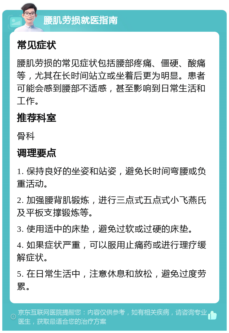 腰肌劳损就医指南 常见症状 腰肌劳损的常见症状包括腰部疼痛、僵硬、酸痛等，尤其在长时间站立或坐着后更为明显。患者可能会感到腰部不适感，甚至影响到日常生活和工作。 推荐科室 骨科 调理要点 1. 保持良好的坐姿和站姿，避免长时间弯腰或负重活动。 2. 加强腰背肌锻炼，进行三点式五点式小飞燕氏及平板支撑锻炼等。 3. 使用适中的床垫，避免过软或过硬的床垫。 4. 如果症状严重，可以服用止痛药或进行理疗缓解症状。 5. 在日常生活中，注意休息和放松，避免过度劳累。