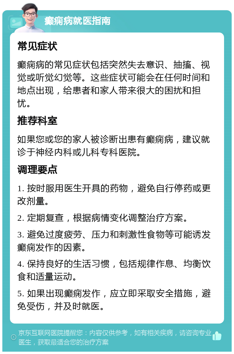 癫痫病就医指南 常见症状 癫痫病的常见症状包括突然失去意识、抽搐、视觉或听觉幻觉等。这些症状可能会在任何时间和地点出现，给患者和家人带来很大的困扰和担忧。 推荐科室 如果您或您的家人被诊断出患有癫痫病，建议就诊于神经内科或儿科专科医院。 调理要点 1. 按时服用医生开具的药物，避免自行停药或更改剂量。 2. 定期复查，根据病情变化调整治疗方案。 3. 避免过度疲劳、压力和刺激性食物等可能诱发癫痫发作的因素。 4. 保持良好的生活习惯，包括规律作息、均衡饮食和适量运动。 5. 如果出现癫痫发作，应立即采取安全措施，避免受伤，并及时就医。