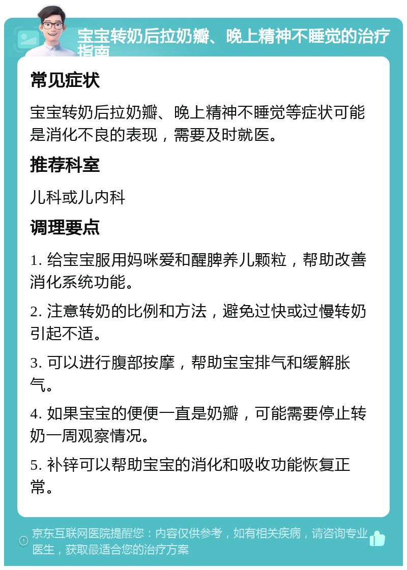 宝宝转奶后拉奶瓣、晚上精神不睡觉的治疗指南 常见症状 宝宝转奶后拉奶瓣、晚上精神不睡觉等症状可能是消化不良的表现，需要及时就医。 推荐科室 儿科或儿内科 调理要点 1. 给宝宝服用妈咪爱和醒脾养儿颗粒，帮助改善消化系统功能。 2. 注意转奶的比例和方法，避免过快或过慢转奶引起不适。 3. 可以进行腹部按摩，帮助宝宝排气和缓解胀气。 4. 如果宝宝的便便一直是奶瓣，可能需要停止转奶一周观察情况。 5. 补锌可以帮助宝宝的消化和吸收功能恢复正常。