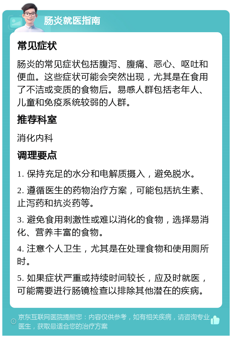 肠炎就医指南 常见症状 肠炎的常见症状包括腹泻、腹痛、恶心、呕吐和便血。这些症状可能会突然出现，尤其是在食用了不洁或变质的食物后。易感人群包括老年人、儿童和免疫系统较弱的人群。 推荐科室 消化内科 调理要点 1. 保持充足的水分和电解质摄入，避免脱水。 2. 遵循医生的药物治疗方案，可能包括抗生素、止泻药和抗炎药等。 3. 避免食用刺激性或难以消化的食物，选择易消化、营养丰富的食物。 4. 注意个人卫生，尤其是在处理食物和使用厕所时。 5. 如果症状严重或持续时间较长，应及时就医，可能需要进行肠镜检查以排除其他潜在的疾病。