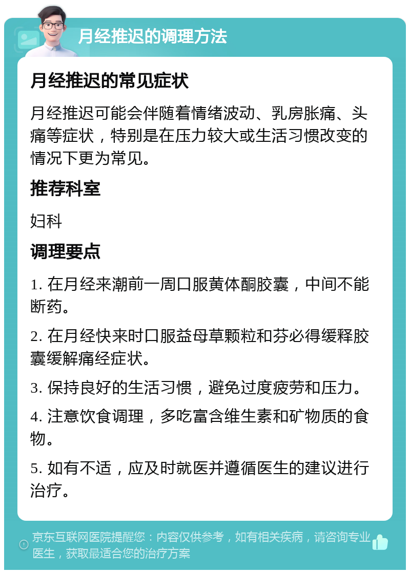 月经推迟的调理方法 月经推迟的常见症状 月经推迟可能会伴随着情绪波动、乳房胀痛、头痛等症状，特别是在压力较大或生活习惯改变的情况下更为常见。 推荐科室 妇科 调理要点 1. 在月经来潮前一周口服黄体酮胶囊，中间不能断药。 2. 在月经快来时口服益母草颗粒和芬必得缓释胶囊缓解痛经症状。 3. 保持良好的生活习惯，避免过度疲劳和压力。 4. 注意饮食调理，多吃富含维生素和矿物质的食物。 5. 如有不适，应及时就医并遵循医生的建议进行治疗。