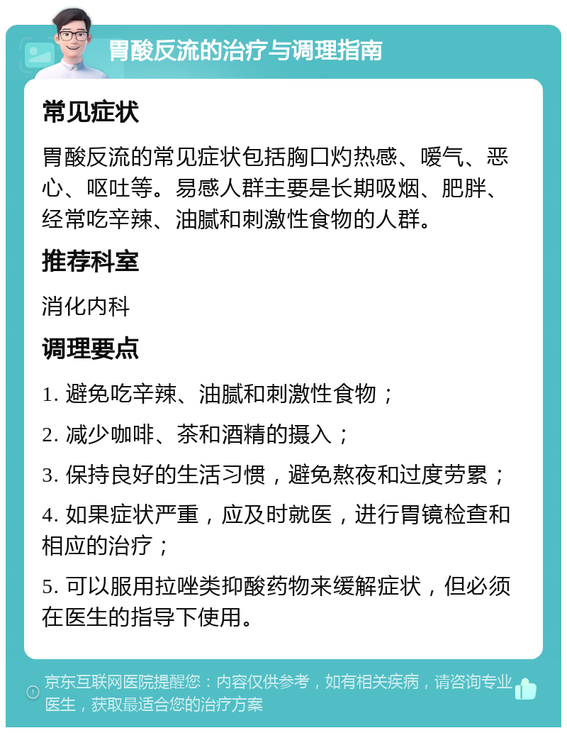 胃酸反流的治疗与调理指南 常见症状 胃酸反流的常见症状包括胸口灼热感、嗳气、恶心、呕吐等。易感人群主要是长期吸烟、肥胖、经常吃辛辣、油腻和刺激性食物的人群。 推荐科室 消化内科 调理要点 1. 避免吃辛辣、油腻和刺激性食物； 2. 减少咖啡、茶和酒精的摄入； 3. 保持良好的生活习惯，避免熬夜和过度劳累； 4. 如果症状严重，应及时就医，进行胃镜检查和相应的治疗； 5. 可以服用拉唑类抑酸药物来缓解症状，但必须在医生的指导下使用。