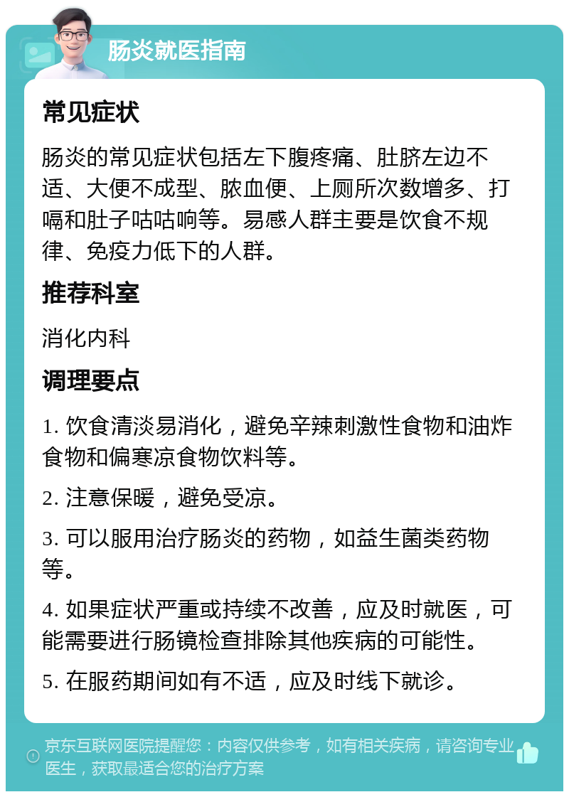 肠炎就医指南 常见症状 肠炎的常见症状包括左下腹疼痛、肚脐左边不适、大便不成型、脓血便、上厕所次数增多、打嗝和肚子咕咕响等。易感人群主要是饮食不规律、免疫力低下的人群。 推荐科室 消化内科 调理要点 1. 饮食清淡易消化，避免辛辣刺激性食物和油炸食物和偏寒凉食物饮料等。 2. 注意保暖，避免受凉。 3. 可以服用治疗肠炎的药物，如益生菌类药物等。 4. 如果症状严重或持续不改善，应及时就医，可能需要进行肠镜检查排除其他疾病的可能性。 5. 在服药期间如有不适，应及时线下就诊。