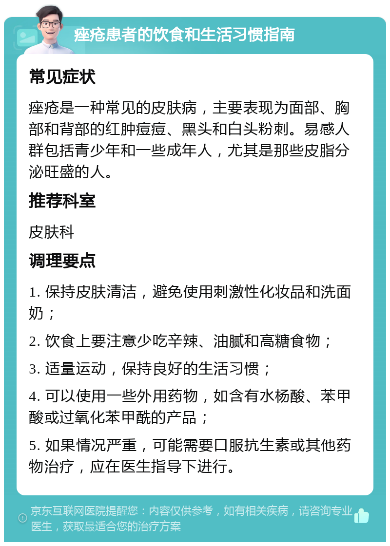 痤疮患者的饮食和生活习惯指南 常见症状 痤疮是一种常见的皮肤病，主要表现为面部、胸部和背部的红肿痘痘、黑头和白头粉刺。易感人群包括青少年和一些成年人，尤其是那些皮脂分泌旺盛的人。 推荐科室 皮肤科 调理要点 1. 保持皮肤清洁，避免使用刺激性化妆品和洗面奶； 2. 饮食上要注意少吃辛辣、油腻和高糖食物； 3. 适量运动，保持良好的生活习惯； 4. 可以使用一些外用药物，如含有水杨酸、苯甲酸或过氧化苯甲酰的产品； 5. 如果情况严重，可能需要口服抗生素或其他药物治疗，应在医生指导下进行。