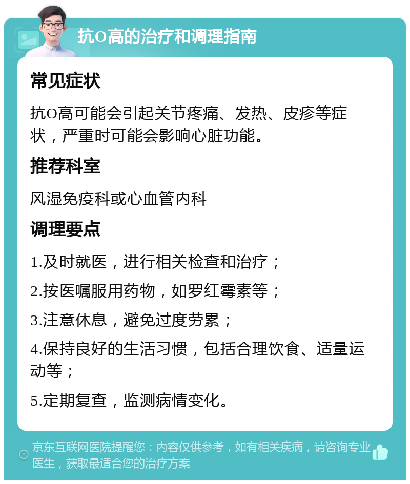 抗O高的治疗和调理指南 常见症状 抗O高可能会引起关节疼痛、发热、皮疹等症状，严重时可能会影响心脏功能。 推荐科室 风湿免疫科或心血管内科 调理要点 1.及时就医，进行相关检查和治疗； 2.按医嘱服用药物，如罗红霉素等； 3.注意休息，避免过度劳累； 4.保持良好的生活习惯，包括合理饮食、适量运动等； 5.定期复查，监测病情变化。