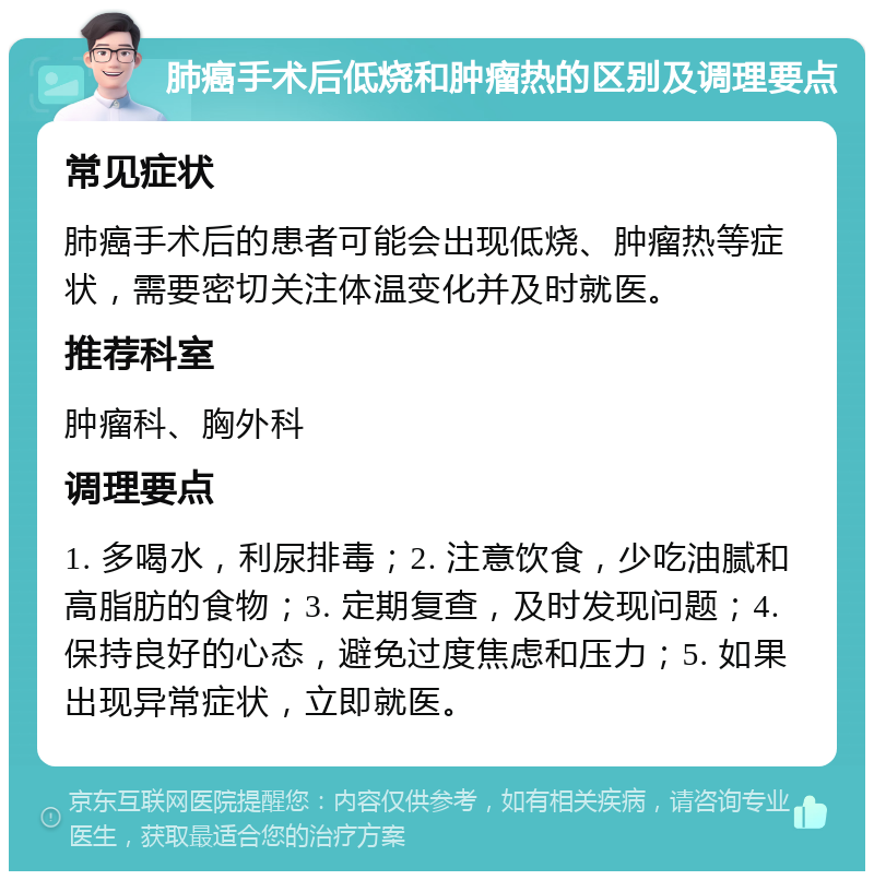 肺癌手术后低烧和肿瘤热的区别及调理要点 常见症状 肺癌手术后的患者可能会出现低烧、肿瘤热等症状，需要密切关注体温变化并及时就医。 推荐科室 肿瘤科、胸外科 调理要点 1. 多喝水，利尿排毒；2. 注意饮食，少吃油腻和高脂肪的食物；3. 定期复查，及时发现问题；4. 保持良好的心态，避免过度焦虑和压力；5. 如果出现异常症状，立即就医。