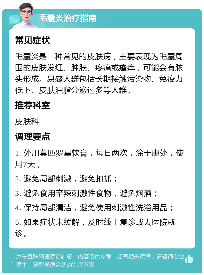 毛囊炎治疗指南 常见症状 毛囊炎是一种常见的皮肤病，主要表现为毛囊周围的皮肤发红、肿胀、疼痛或瘙痒，可能会有脓头形成。易感人群包括长期接触污染物、免疫力低下、皮肤油脂分泌过多等人群。 推荐科室 皮肤科 调理要点 1. 外用莫匹罗星软膏，每日两次，涂于患处，使用7天； 2. 避免局部刺激，避免扣抓； 3. 避免食用辛辣刺激性食物，避免烟酒； 4. 保持局部清洁，避免使用刺激性洗浴用品； 5. 如果症状未缓解，及时线上复诊或去医院就诊。