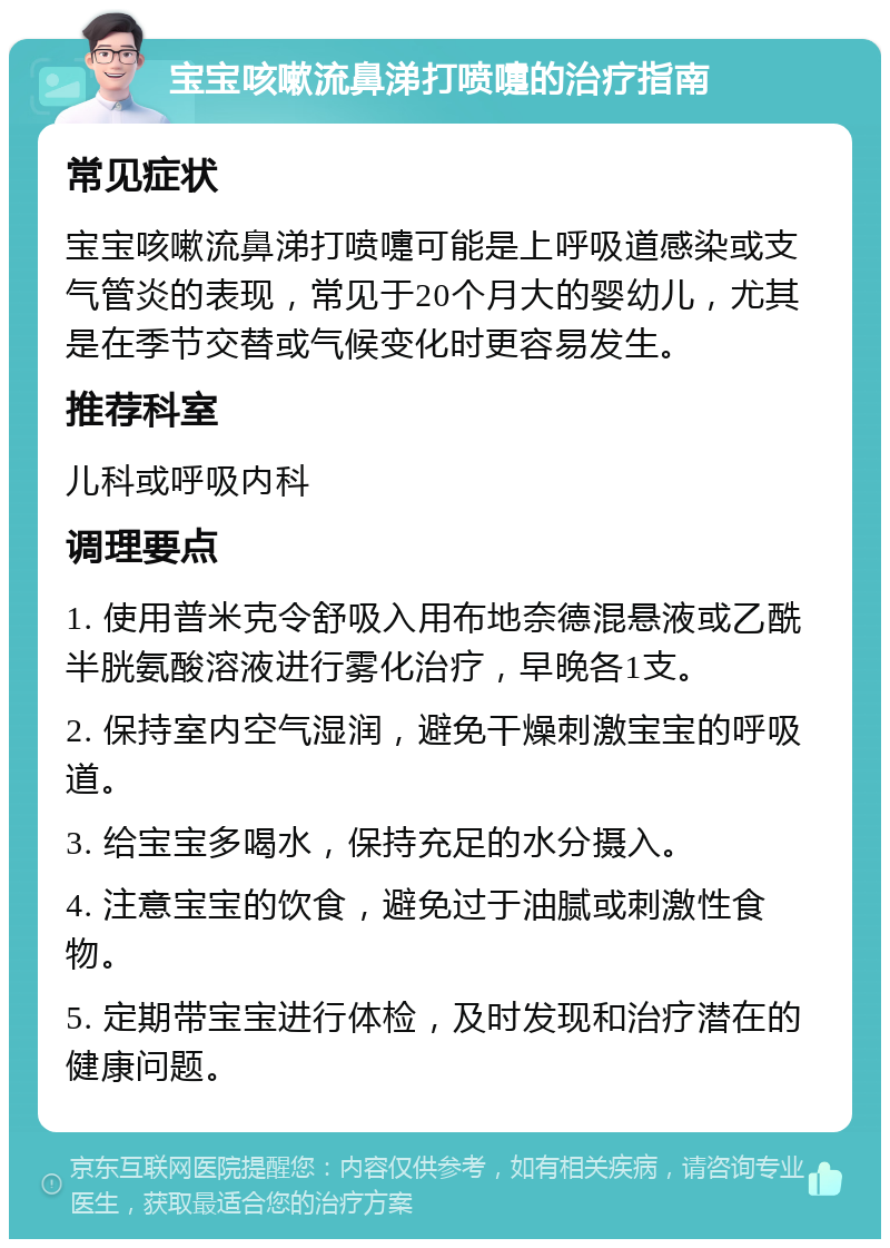 宝宝咳嗽流鼻涕打喷嚏的治疗指南 常见症状 宝宝咳嗽流鼻涕打喷嚏可能是上呼吸道感染或支气管炎的表现，常见于20个月大的婴幼儿，尤其是在季节交替或气候变化时更容易发生。 推荐科室 儿科或呼吸内科 调理要点 1. 使用普米克令舒吸入用布地奈德混悬液或乙酰半胱氨酸溶液进行雾化治疗，早晚各1支。 2. 保持室内空气湿润，避免干燥刺激宝宝的呼吸道。 3. 给宝宝多喝水，保持充足的水分摄入。 4. 注意宝宝的饮食，避免过于油腻或刺激性食物。 5. 定期带宝宝进行体检，及时发现和治疗潜在的健康问题。