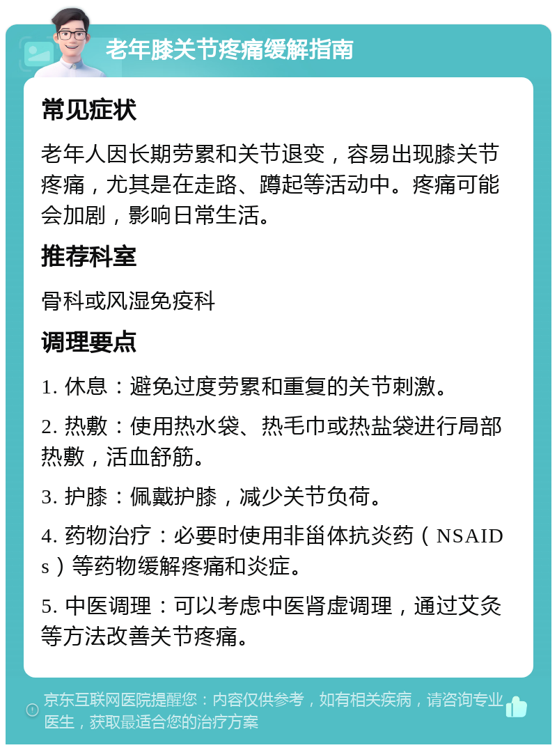 老年膝关节疼痛缓解指南 常见症状 老年人因长期劳累和关节退变，容易出现膝关节疼痛，尤其是在走路、蹲起等活动中。疼痛可能会加剧，影响日常生活。 推荐科室 骨科或风湿免疫科 调理要点 1. 休息：避免过度劳累和重复的关节刺激。 2. 热敷：使用热水袋、热毛巾或热盐袋进行局部热敷，活血舒筋。 3. 护膝：佩戴护膝，减少关节负荷。 4. 药物治疗：必要时使用非甾体抗炎药（NSAIDs）等药物缓解疼痛和炎症。 5. 中医调理：可以考虑中医肾虚调理，通过艾灸等方法改善关节疼痛。