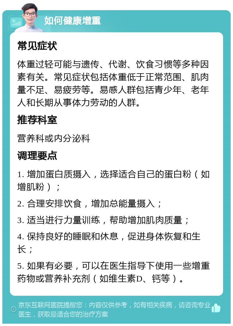 如何健康增重 常见症状 体重过轻可能与遗传、代谢、饮食习惯等多种因素有关。常见症状包括体重低于正常范围、肌肉量不足、易疲劳等。易感人群包括青少年、老年人和长期从事体力劳动的人群。 推荐科室 营养科或内分泌科 调理要点 1. 增加蛋白质摄入，选择适合自己的蛋白粉（如增肌粉）； 2. 合理安排饮食，增加总能量摄入； 3. 适当进行力量训练，帮助增加肌肉质量； 4. 保持良好的睡眠和休息，促进身体恢复和生长； 5. 如果有必要，可以在医生指导下使用一些增重药物或营养补充剂（如维生素D、钙等）。