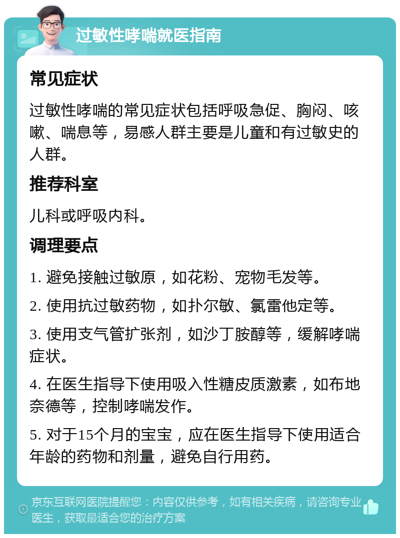 过敏性哮喘就医指南 常见症状 过敏性哮喘的常见症状包括呼吸急促、胸闷、咳嗽、喘息等，易感人群主要是儿童和有过敏史的人群。 推荐科室 儿科或呼吸内科。 调理要点 1. 避免接触过敏原，如花粉、宠物毛发等。 2. 使用抗过敏药物，如扑尔敏、氯雷他定等。 3. 使用支气管扩张剂，如沙丁胺醇等，缓解哮喘症状。 4. 在医生指导下使用吸入性糖皮质激素，如布地奈德等，控制哮喘发作。 5. 对于15个月的宝宝，应在医生指导下使用适合年龄的药物和剂量，避免自行用药。