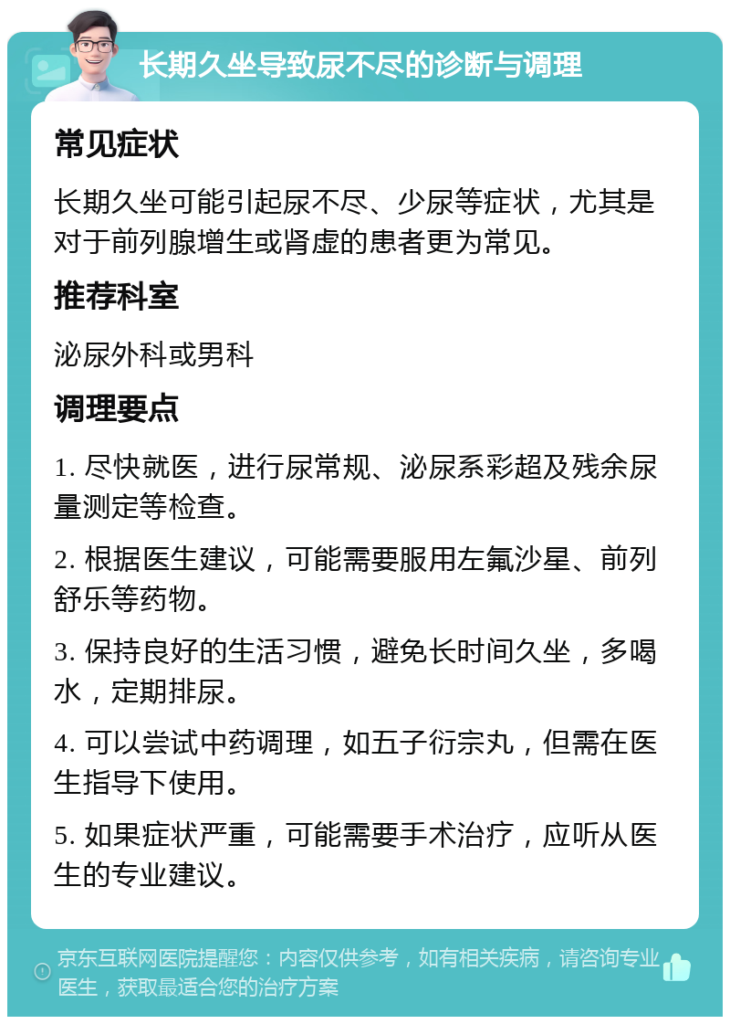 长期久坐导致尿不尽的诊断与调理 常见症状 长期久坐可能引起尿不尽、少尿等症状，尤其是对于前列腺增生或肾虚的患者更为常见。 推荐科室 泌尿外科或男科 调理要点 1. 尽快就医，进行尿常规、泌尿系彩超及残余尿量测定等检查。 2. 根据医生建议，可能需要服用左氟沙星、前列舒乐等药物。 3. 保持良好的生活习惯，避免长时间久坐，多喝水，定期排尿。 4. 可以尝试中药调理，如五子衍宗丸，但需在医生指导下使用。 5. 如果症状严重，可能需要手术治疗，应听从医生的专业建议。