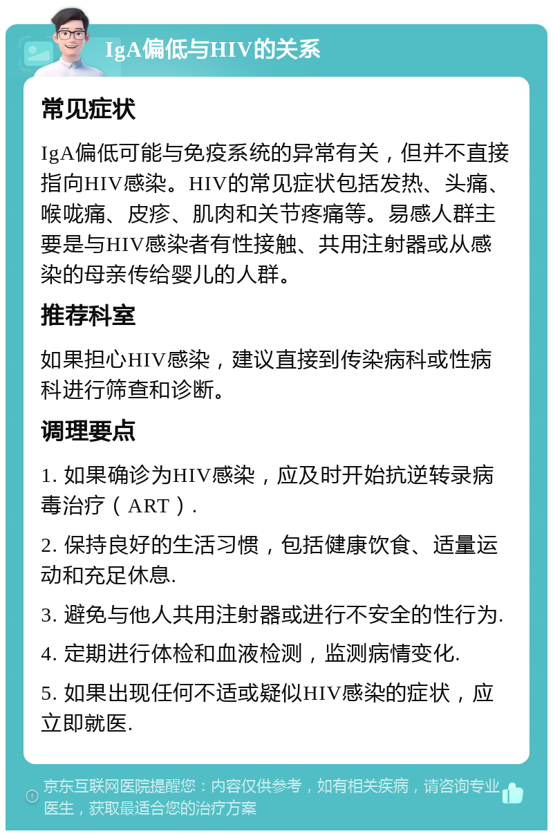 IgA偏低与HIV的关系 常见症状 IgA偏低可能与免疫系统的异常有关，但并不直接指向HIV感染。HIV的常见症状包括发热、头痛、喉咙痛、皮疹、肌肉和关节疼痛等。易感人群主要是与HIV感染者有性接触、共用注射器或从感染的母亲传给婴儿的人群。 推荐科室 如果担心HIV感染，建议直接到传染病科或性病科进行筛查和诊断。 调理要点 1. 如果确诊为HIV感染，应及时开始抗逆转录病毒治疗（ART）. 2. 保持良好的生活习惯，包括健康饮食、适量运动和充足休息. 3. 避免与他人共用注射器或进行不安全的性行为. 4. 定期进行体检和血液检测，监测病情变化. 5. 如果出现任何不适或疑似HIV感染的症状，应立即就医.