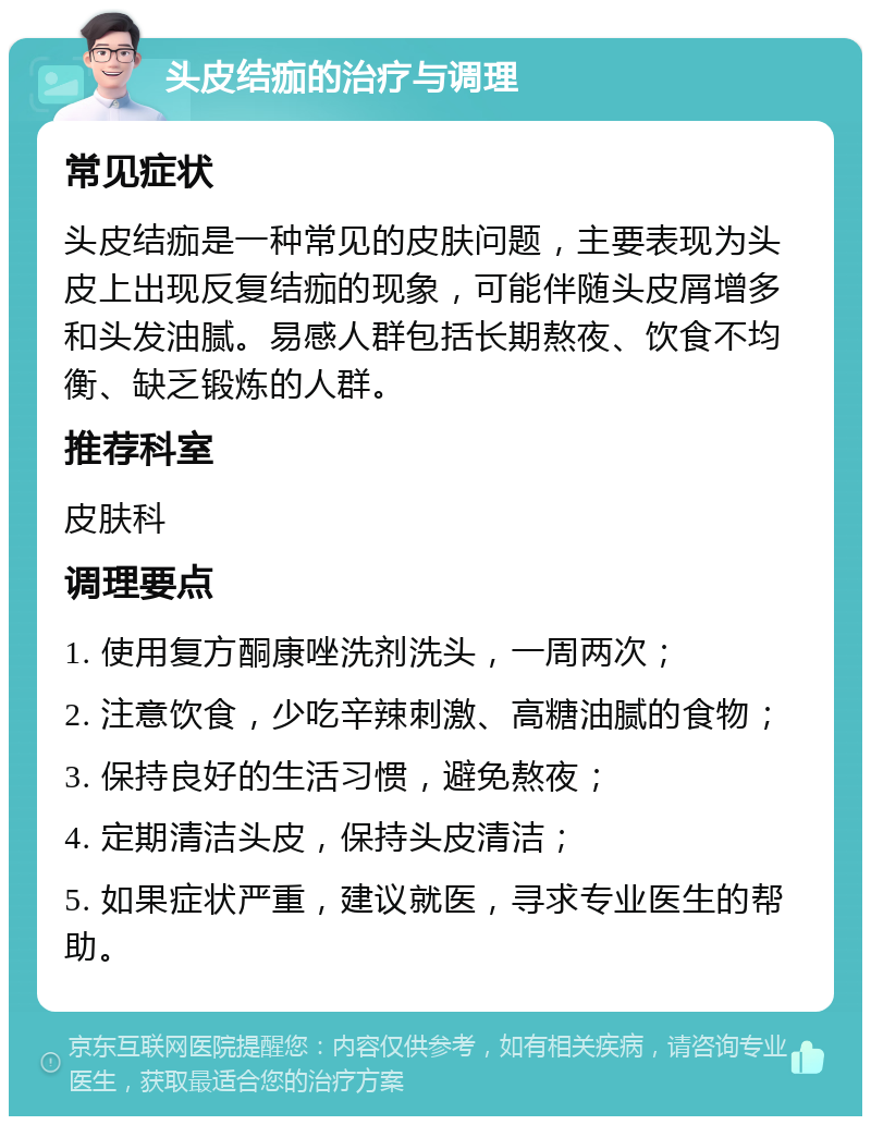 头皮结痂的治疗与调理 常见症状 头皮结痂是一种常见的皮肤问题，主要表现为头皮上出现反复结痂的现象，可能伴随头皮屑增多和头发油腻。易感人群包括长期熬夜、饮食不均衡、缺乏锻炼的人群。 推荐科室 皮肤科 调理要点 1. 使用复方酮康唑洗剂洗头，一周两次； 2. 注意饮食，少吃辛辣刺激、高糖油腻的食物； 3. 保持良好的生活习惯，避免熬夜； 4. 定期清洁头皮，保持头皮清洁； 5. 如果症状严重，建议就医，寻求专业医生的帮助。