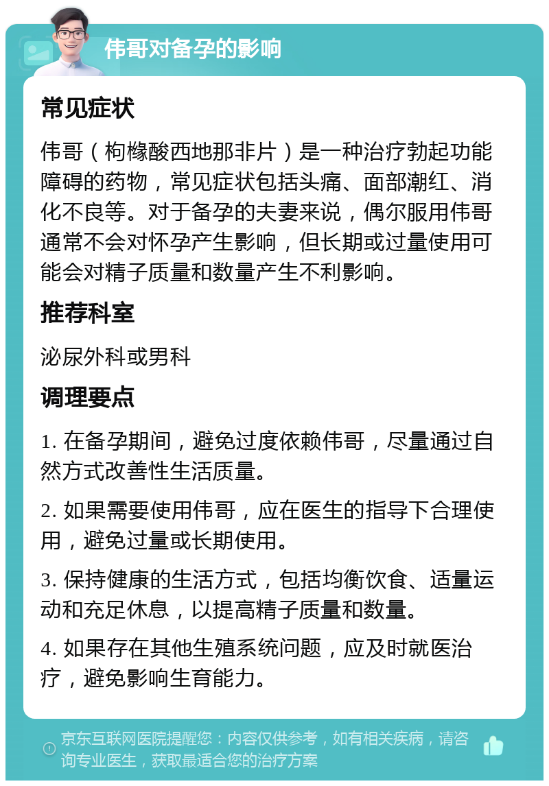 伟哥对备孕的影响 常见症状 伟哥（枸橼酸西地那非片）是一种治疗勃起功能障碍的药物，常见症状包括头痛、面部潮红、消化不良等。对于备孕的夫妻来说，偶尔服用伟哥通常不会对怀孕产生影响，但长期或过量使用可能会对精子质量和数量产生不利影响。 推荐科室 泌尿外科或男科 调理要点 1. 在备孕期间，避免过度依赖伟哥，尽量通过自然方式改善性生活质量。 2. 如果需要使用伟哥，应在医生的指导下合理使用，避免过量或长期使用。 3. 保持健康的生活方式，包括均衡饮食、适量运动和充足休息，以提高精子质量和数量。 4. 如果存在其他生殖系统问题，应及时就医治疗，避免影响生育能力。