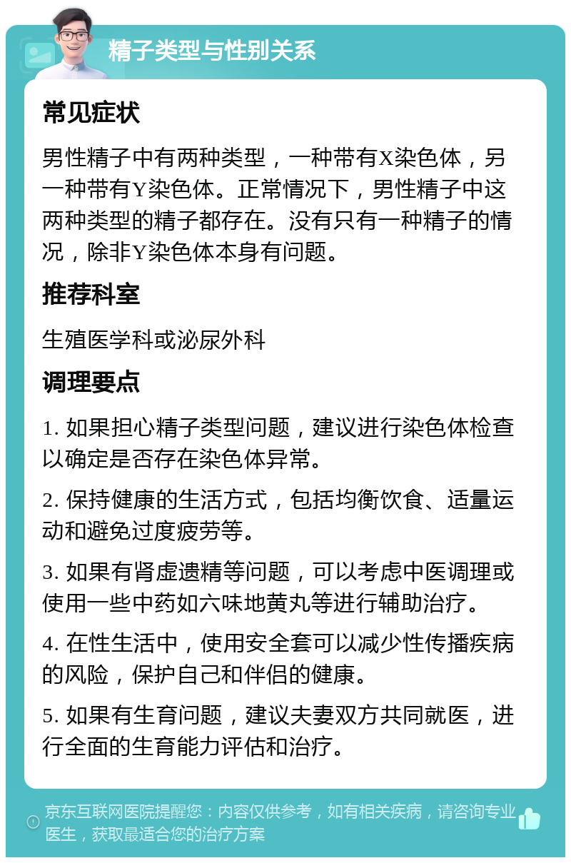 精子类型与性别关系 常见症状 男性精子中有两种类型，一种带有X染色体，另一种带有Y染色体。正常情况下，男性精子中这两种类型的精子都存在。没有只有一种精子的情况，除非Y染色体本身有问题。 推荐科室 生殖医学科或泌尿外科 调理要点 1. 如果担心精子类型问题，建议进行染色体检查以确定是否存在染色体异常。 2. 保持健康的生活方式，包括均衡饮食、适量运动和避免过度疲劳等。 3. 如果有肾虚遗精等问题，可以考虑中医调理或使用一些中药如六味地黄丸等进行辅助治疗。 4. 在性生活中，使用安全套可以减少性传播疾病的风险，保护自己和伴侣的健康。 5. 如果有生育问题，建议夫妻双方共同就医，进行全面的生育能力评估和治疗。