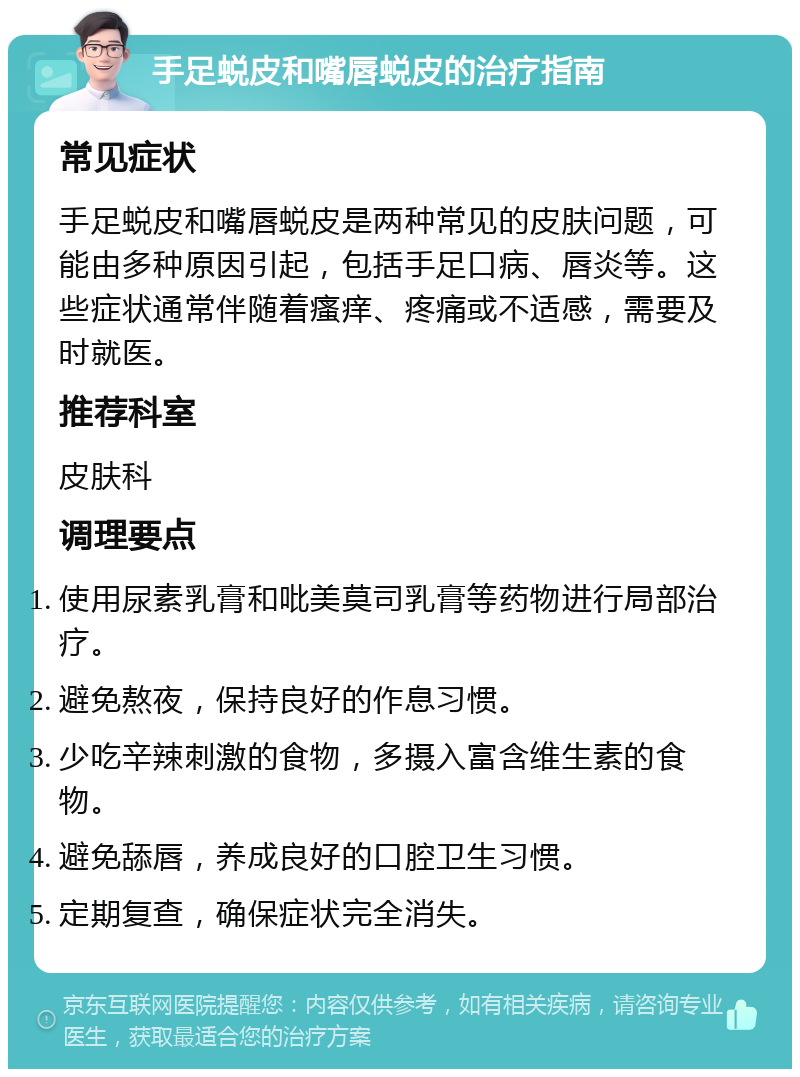 手足蜕皮和嘴唇蜕皮的治疗指南 常见症状 手足蜕皮和嘴唇蜕皮是两种常见的皮肤问题，可能由多种原因引起，包括手足口病、唇炎等。这些症状通常伴随着瘙痒、疼痛或不适感，需要及时就医。 推荐科室 皮肤科 调理要点 使用尿素乳膏和吡美莫司乳膏等药物进行局部治疗。 避免熬夜，保持良好的作息习惯。 少吃辛辣刺激的食物，多摄入富含维生素的食物。 避免舔唇，养成良好的口腔卫生习惯。 定期复查，确保症状完全消失。