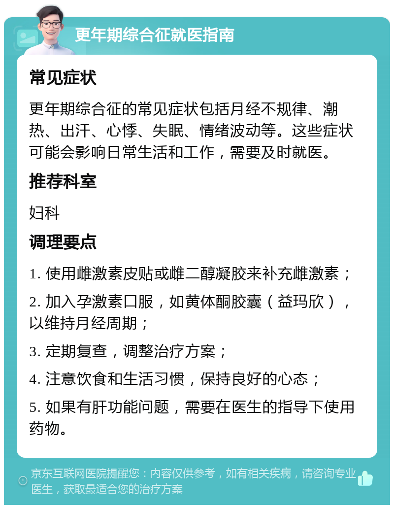 更年期综合征就医指南 常见症状 更年期综合征的常见症状包括月经不规律、潮热、出汗、心悸、失眠、情绪波动等。这些症状可能会影响日常生活和工作，需要及时就医。 推荐科室 妇科 调理要点 1. 使用雌激素皮贴或雌二醇凝胶来补充雌激素； 2. 加入孕激素口服，如黄体酮胶囊（益玛欣），以维持月经周期； 3. 定期复查，调整治疗方案； 4. 注意饮食和生活习惯，保持良好的心态； 5. 如果有肝功能问题，需要在医生的指导下使用药物。