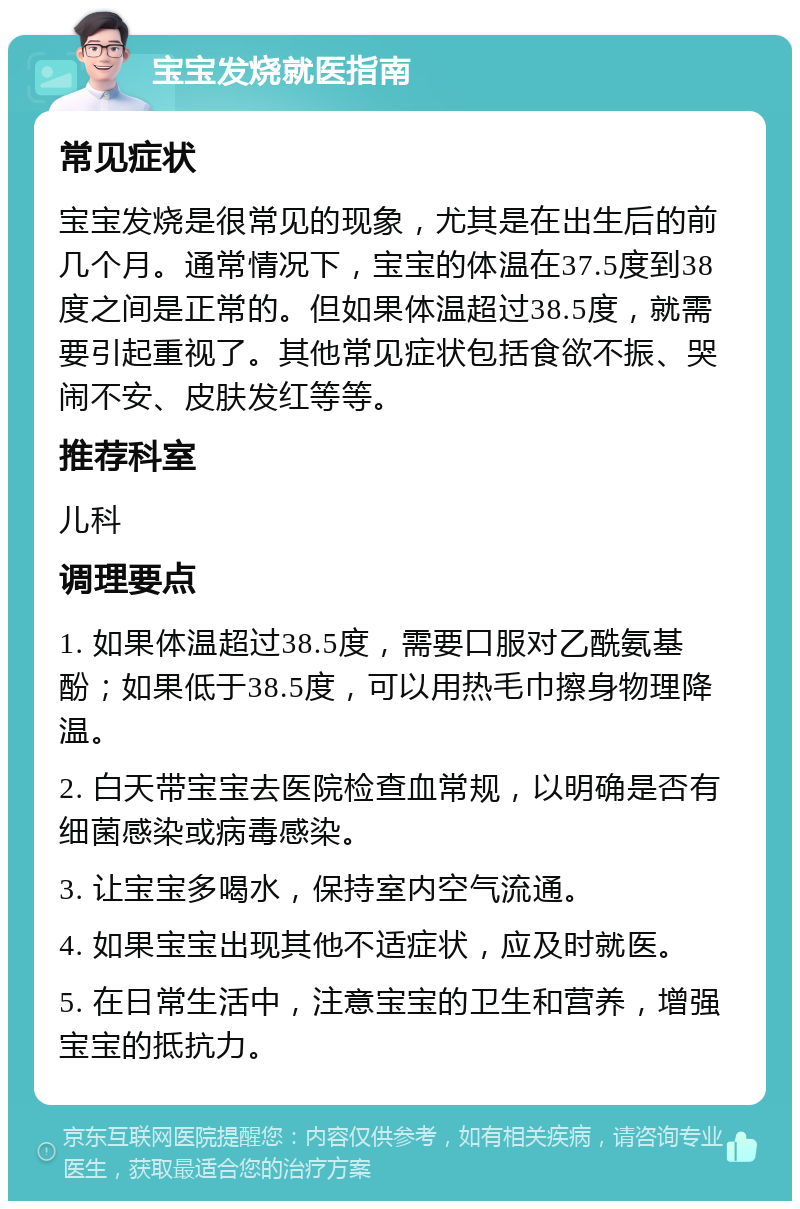 宝宝发烧就医指南 常见症状 宝宝发烧是很常见的现象，尤其是在出生后的前几个月。通常情况下，宝宝的体温在37.5度到38度之间是正常的。但如果体温超过38.5度，就需要引起重视了。其他常见症状包括食欲不振、哭闹不安、皮肤发红等等。 推荐科室 儿科 调理要点 1. 如果体温超过38.5度，需要口服对乙酰氨基酚；如果低于38.5度，可以用热毛巾擦身物理降温。 2. 白天带宝宝去医院检查血常规，以明确是否有细菌感染或病毒感染。 3. 让宝宝多喝水，保持室内空气流通。 4. 如果宝宝出现其他不适症状，应及时就医。 5. 在日常生活中，注意宝宝的卫生和营养，增强宝宝的抵抗力。