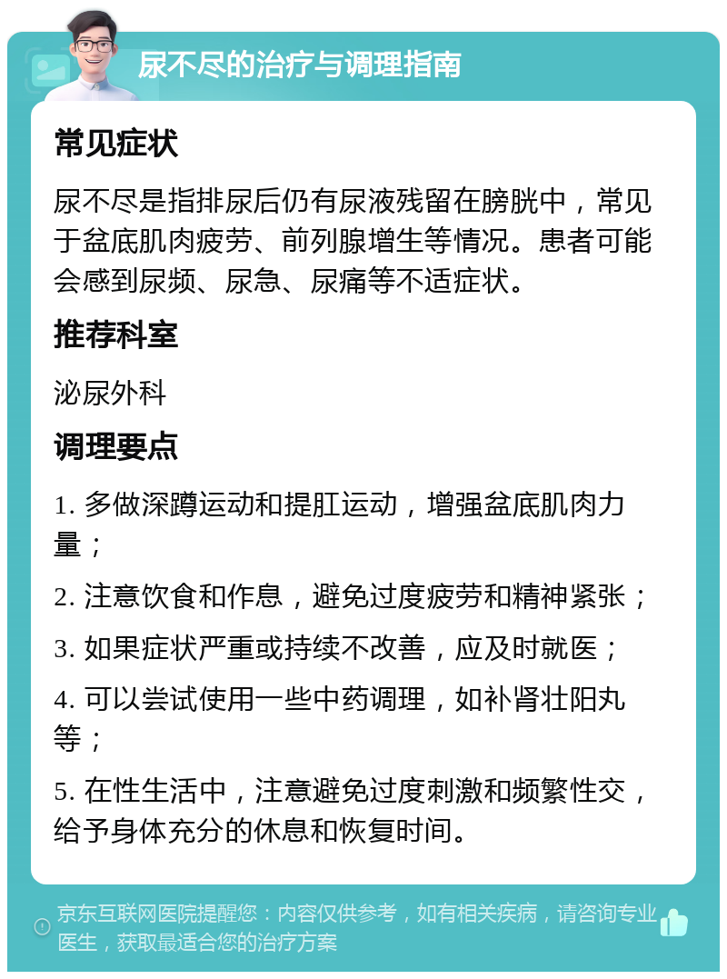 尿不尽的治疗与调理指南 常见症状 尿不尽是指排尿后仍有尿液残留在膀胱中，常见于盆底肌肉疲劳、前列腺增生等情况。患者可能会感到尿频、尿急、尿痛等不适症状。 推荐科室 泌尿外科 调理要点 1. 多做深蹲运动和提肛运动，增强盆底肌肉力量； 2. 注意饮食和作息，避免过度疲劳和精神紧张； 3. 如果症状严重或持续不改善，应及时就医； 4. 可以尝试使用一些中药调理，如补肾壮阳丸等； 5. 在性生活中，注意避免过度刺激和频繁性交，给予身体充分的休息和恢复时间。