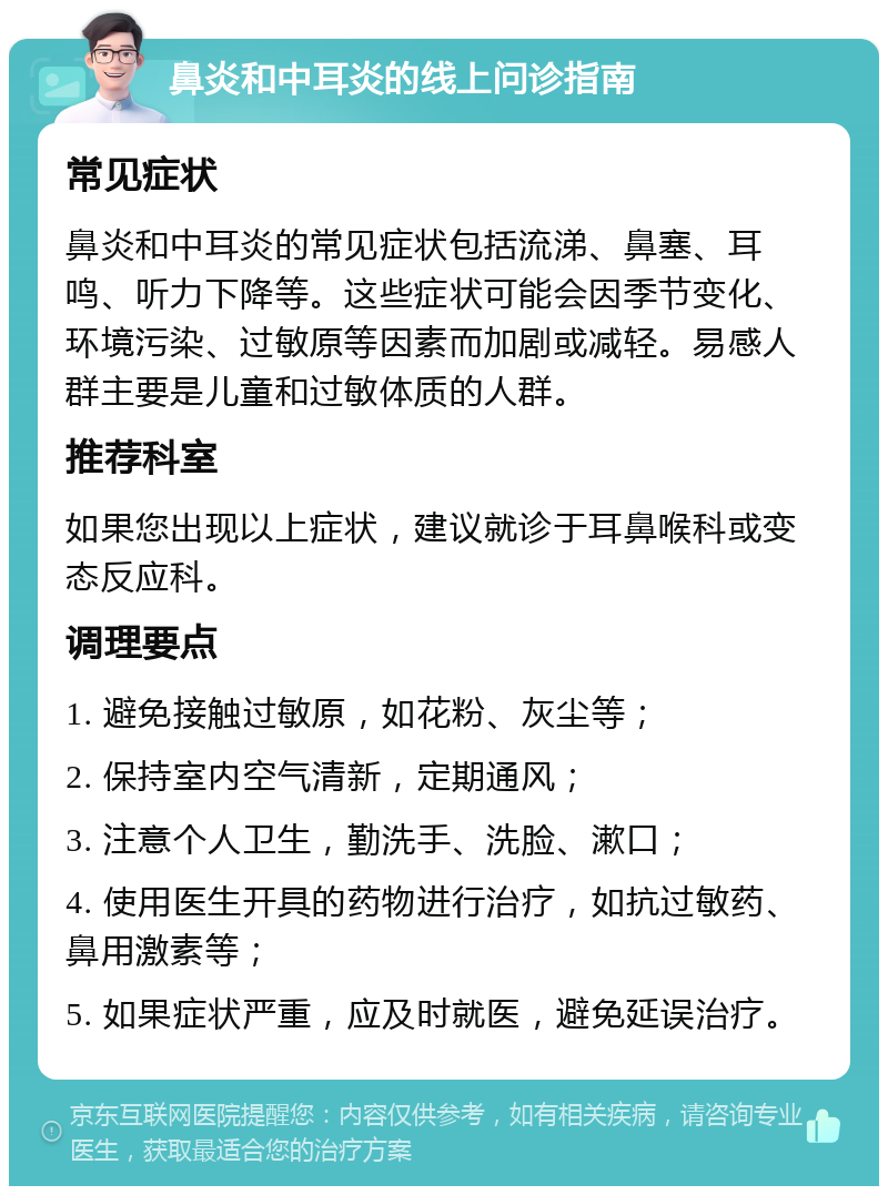 鼻炎和中耳炎的线上问诊指南 常见症状 鼻炎和中耳炎的常见症状包括流涕、鼻塞、耳鸣、听力下降等。这些症状可能会因季节变化、环境污染、过敏原等因素而加剧或减轻。易感人群主要是儿童和过敏体质的人群。 推荐科室 如果您出现以上症状，建议就诊于耳鼻喉科或变态反应科。 调理要点 1. 避免接触过敏原，如花粉、灰尘等； 2. 保持室内空气清新，定期通风； 3. 注意个人卫生，勤洗手、洗脸、漱口； 4. 使用医生开具的药物进行治疗，如抗过敏药、鼻用激素等； 5. 如果症状严重，应及时就医，避免延误治疗。