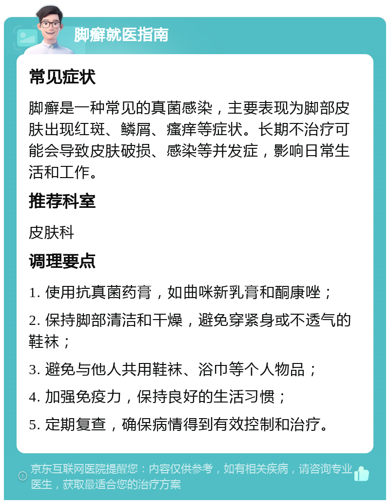 脚癣就医指南 常见症状 脚癣是一种常见的真菌感染，主要表现为脚部皮肤出现红斑、鳞屑、瘙痒等症状。长期不治疗可能会导致皮肤破损、感染等并发症，影响日常生活和工作。 推荐科室 皮肤科 调理要点 1. 使用抗真菌药膏，如曲咪新乳膏和酮康唑； 2. 保持脚部清洁和干燥，避免穿紧身或不透气的鞋袜； 3. 避免与他人共用鞋袜、浴巾等个人物品； 4. 加强免疫力，保持良好的生活习惯； 5. 定期复查，确保病情得到有效控制和治疗。