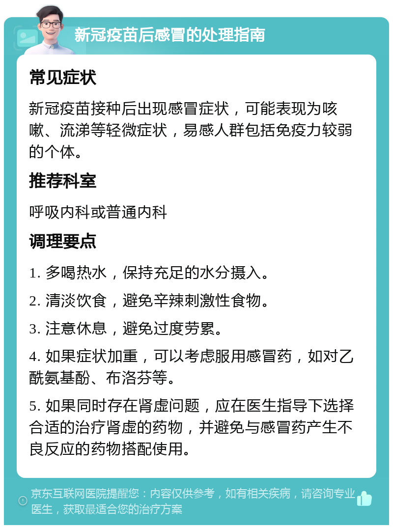 新冠疫苗后感冒的处理指南 常见症状 新冠疫苗接种后出现感冒症状，可能表现为咳嗽、流涕等轻微症状，易感人群包括免疫力较弱的个体。 推荐科室 呼吸内科或普通内科 调理要点 1. 多喝热水，保持充足的水分摄入。 2. 清淡饮食，避免辛辣刺激性食物。 3. 注意休息，避免过度劳累。 4. 如果症状加重，可以考虑服用感冒药，如对乙酰氨基酚、布洛芬等。 5. 如果同时存在肾虚问题，应在医生指导下选择合适的治疗肾虚的药物，并避免与感冒药产生不良反应的药物搭配使用。