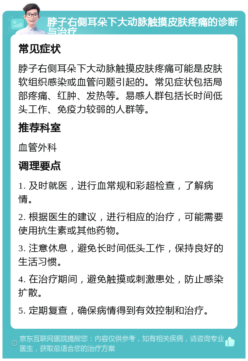 脖子右侧耳朵下大动脉触摸皮肤疼痛的诊断与治疗 常见症状 脖子右侧耳朵下大动脉触摸皮肤疼痛可能是皮肤软组织感染或血管问题引起的。常见症状包括局部疼痛、红肿、发热等。易感人群包括长时间低头工作、免疫力较弱的人群等。 推荐科室 血管外科 调理要点 1. 及时就医，进行血常规和彩超检查，了解病情。 2. 根据医生的建议，进行相应的治疗，可能需要使用抗生素或其他药物。 3. 注意休息，避免长时间低头工作，保持良好的生活习惯。 4. 在治疗期间，避免触摸或刺激患处，防止感染扩散。 5. 定期复查，确保病情得到有效控制和治疗。