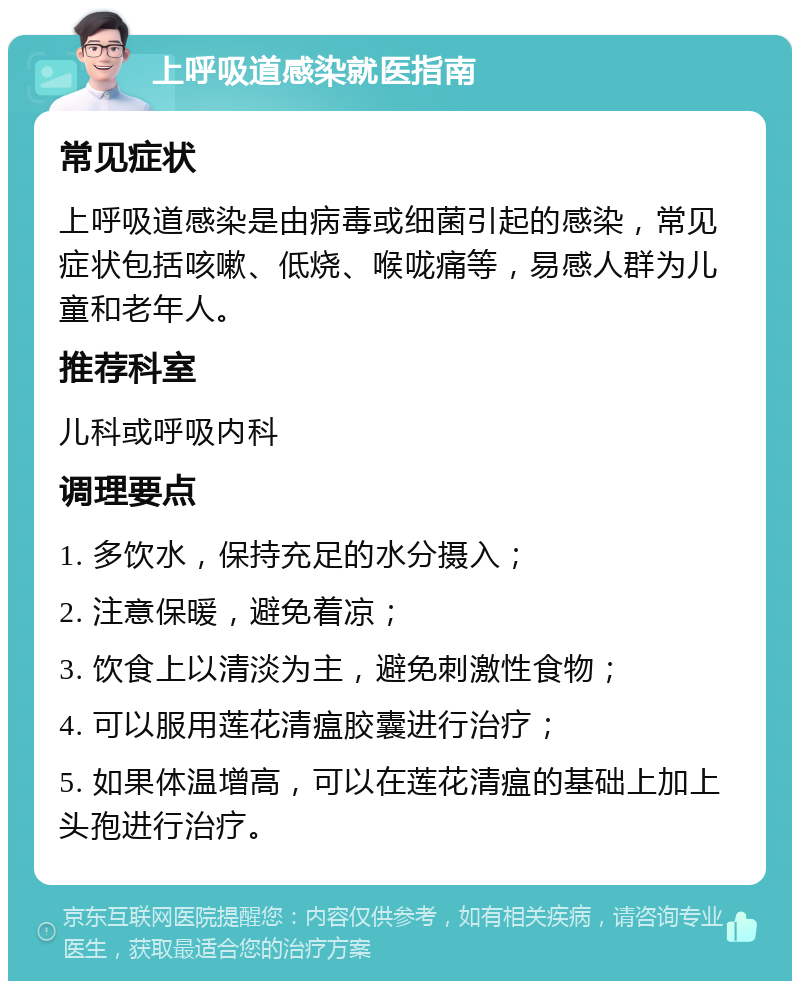 上呼吸道感染就医指南 常见症状 上呼吸道感染是由病毒或细菌引起的感染，常见症状包括咳嗽、低烧、喉咙痛等，易感人群为儿童和老年人。 推荐科室 儿科或呼吸内科 调理要点 1. 多饮水，保持充足的水分摄入； 2. 注意保暖，避免着凉； 3. 饮食上以清淡为主，避免刺激性食物； 4. 可以服用莲花清瘟胶囊进行治疗； 5. 如果体温增高，可以在莲花清瘟的基础上加上头孢进行治疗。