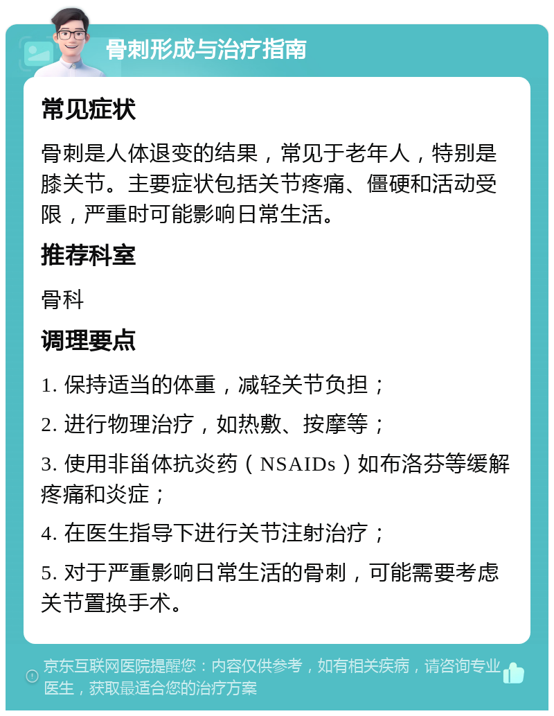 骨刺形成与治疗指南 常见症状 骨刺是人体退变的结果，常见于老年人，特别是膝关节。主要症状包括关节疼痛、僵硬和活动受限，严重时可能影响日常生活。 推荐科室 骨科 调理要点 1. 保持适当的体重，减轻关节负担； 2. 进行物理治疗，如热敷、按摩等； 3. 使用非甾体抗炎药（NSAIDs）如布洛芬等缓解疼痛和炎症； 4. 在医生指导下进行关节注射治疗； 5. 对于严重影响日常生活的骨刺，可能需要考虑关节置换手术。