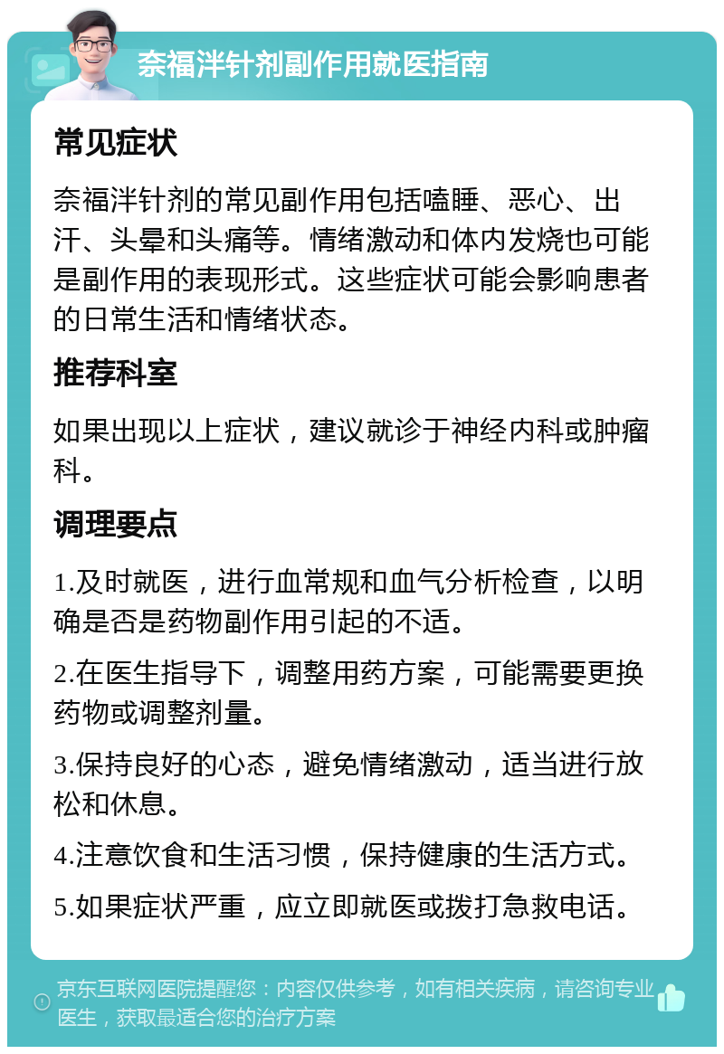 奈福泮针剂副作用就医指南 常见症状 奈福泮针剂的常见副作用包括嗑睡、恶心、出汗、头晕和头痛等。情绪激动和体内发烧也可能是副作用的表现形式。这些症状可能会影响患者的日常生活和情绪状态。 推荐科室 如果出现以上症状，建议就诊于神经内科或肿瘤科。 调理要点 1.及时就医，进行血常规和血气分析检查，以明确是否是药物副作用引起的不适。 2.在医生指导下，调整用药方案，可能需要更换药物或调整剂量。 3.保持良好的心态，避免情绪激动，适当进行放松和休息。 4.注意饮食和生活习惯，保持健康的生活方式。 5.如果症状严重，应立即就医或拨打急救电话。