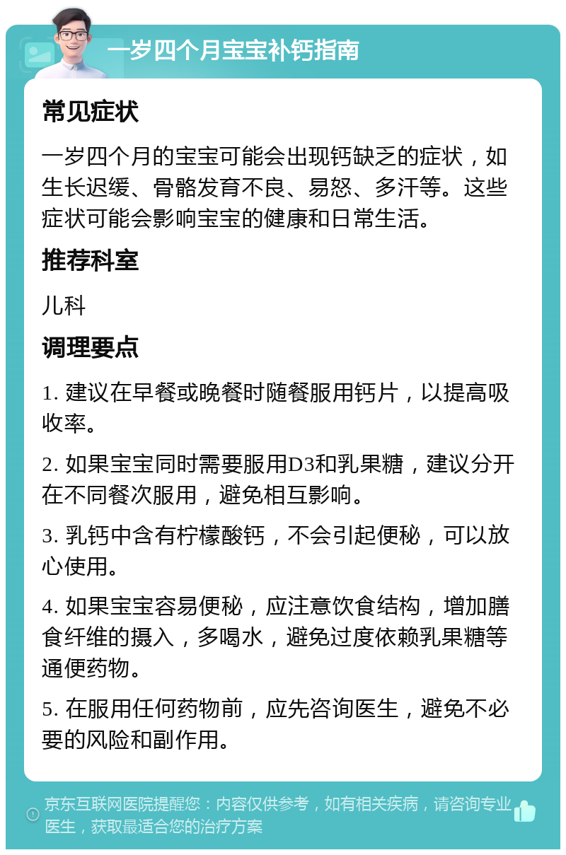 一岁四个月宝宝补钙指南 常见症状 一岁四个月的宝宝可能会出现钙缺乏的症状，如生长迟缓、骨骼发育不良、易怒、多汗等。这些症状可能会影响宝宝的健康和日常生活。 推荐科室 儿科 调理要点 1. 建议在早餐或晚餐时随餐服用钙片，以提高吸收率。 2. 如果宝宝同时需要服用D3和乳果糖，建议分开在不同餐次服用，避免相互影响。 3. 乳钙中含有柠檬酸钙，不会引起便秘，可以放心使用。 4. 如果宝宝容易便秘，应注意饮食结构，增加膳食纤维的摄入，多喝水，避免过度依赖乳果糖等通便药物。 5. 在服用任何药物前，应先咨询医生，避免不必要的风险和副作用。