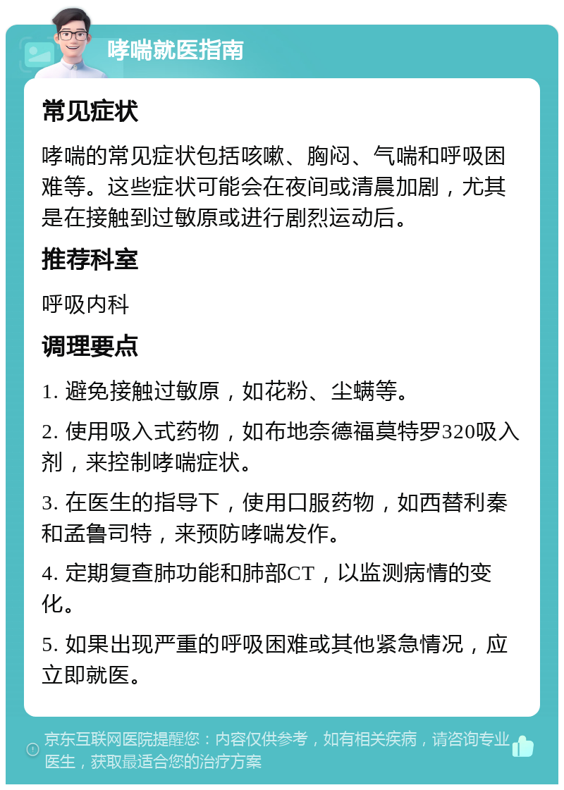 哮喘就医指南 常见症状 哮喘的常见症状包括咳嗽、胸闷、气喘和呼吸困难等。这些症状可能会在夜间或清晨加剧，尤其是在接触到过敏原或进行剧烈运动后。 推荐科室 呼吸内科 调理要点 1. 避免接触过敏原，如花粉、尘螨等。 2. 使用吸入式药物，如布地奈德福莫特罗320吸入剂，来控制哮喘症状。 3. 在医生的指导下，使用口服药物，如西替利秦和孟鲁司特，来预防哮喘发作。 4. 定期复查肺功能和肺部CT，以监测病情的变化。 5. 如果出现严重的呼吸困难或其他紧急情况，应立即就医。