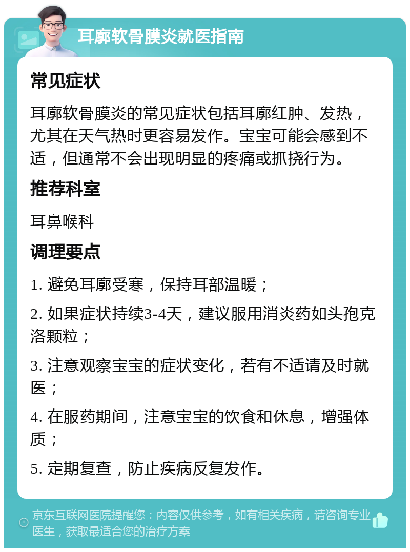 耳廓软骨膜炎就医指南 常见症状 耳廓软骨膜炎的常见症状包括耳廓红肿、发热，尤其在天气热时更容易发作。宝宝可能会感到不适，但通常不会出现明显的疼痛或抓挠行为。 推荐科室 耳鼻喉科 调理要点 1. 避免耳廓受寒，保持耳部温暖； 2. 如果症状持续3-4天，建议服用消炎药如头孢克洛颗粒； 3. 注意观察宝宝的症状变化，若有不适请及时就医； 4. 在服药期间，注意宝宝的饮食和休息，增强体质； 5. 定期复查，防止疾病反复发作。