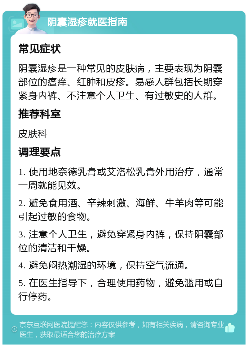 阴囊湿疹就医指南 常见症状 阴囊湿疹是一种常见的皮肤病，主要表现为阴囊部位的瘙痒、红肿和皮疹。易感人群包括长期穿紧身内裤、不注意个人卫生、有过敏史的人群。 推荐科室 皮肤科 调理要点 1. 使用地奈德乳膏或艾洛松乳膏外用治疗，通常一周就能见效。 2. 避免食用酒、辛辣刺激、海鲜、牛羊肉等可能引起过敏的食物。 3. 注意个人卫生，避免穿紧身内裤，保持阴囊部位的清洁和干燥。 4. 避免闷热潮湿的环境，保持空气流通。 5. 在医生指导下，合理使用药物，避免滥用或自行停药。