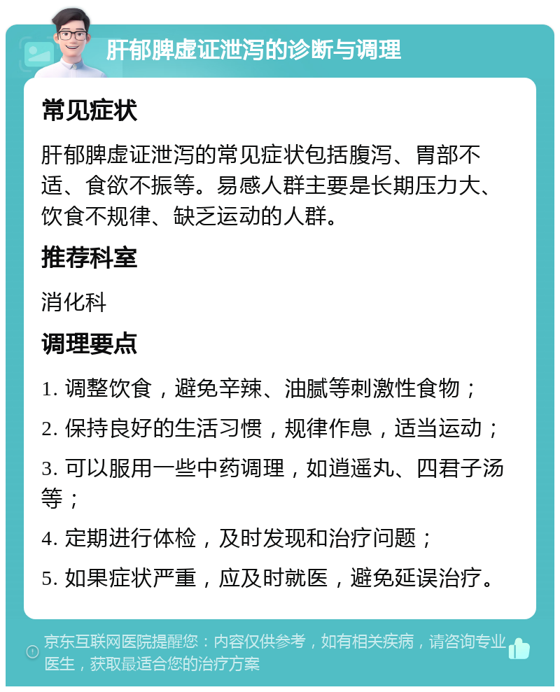 肝郁脾虚证泄泻的诊断与调理 常见症状 肝郁脾虚证泄泻的常见症状包括腹泻、胃部不适、食欲不振等。易感人群主要是长期压力大、饮食不规律、缺乏运动的人群。 推荐科室 消化科 调理要点 1. 调整饮食，避免辛辣、油腻等刺激性食物； 2. 保持良好的生活习惯，规律作息，适当运动； 3. 可以服用一些中药调理，如逍遥丸、四君子汤等； 4. 定期进行体检，及时发现和治疗问题； 5. 如果症状严重，应及时就医，避免延误治疗。