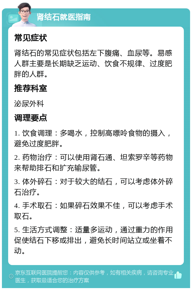 肾结石就医指南 常见症状 肾结石的常见症状包括左下腹痛、血尿等。易感人群主要是长期缺乏运动、饮食不规律、过度肥胖的人群。 推荐科室 泌尿外科 调理要点 1. 饮食调理：多喝水，控制高嘌呤食物的摄入，避免过度肥胖。 2. 药物治疗：可以使用肾石通、坦索罗辛等药物来帮助排石和扩充输尿管。 3. 体外碎石：对于较大的结石，可以考虑体外碎石治疗。 4. 手术取石：如果碎石效果不佳，可以考虑手术取石。 5. 生活方式调整：适量多运动，通过重力的作用促使结石下移或排出，避免长时间站立或坐着不动。