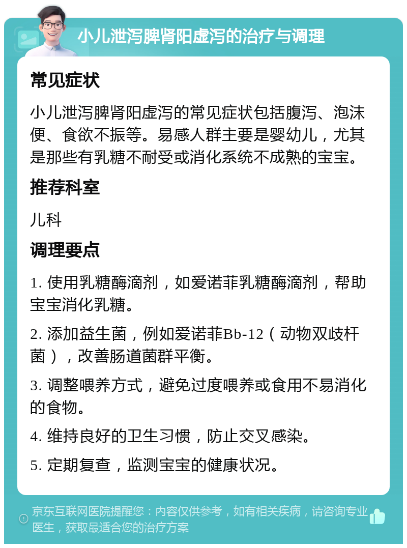 小儿泄泻脾肾阳虚泻的治疗与调理 常见症状 小儿泄泻脾肾阳虚泻的常见症状包括腹泻、泡沫便、食欲不振等。易感人群主要是婴幼儿，尤其是那些有乳糖不耐受或消化系统不成熟的宝宝。 推荐科室 儿科 调理要点 1. 使用乳糖酶滴剂，如爱诺菲乳糖酶滴剂，帮助宝宝消化乳糖。 2. 添加益生菌，例如爱诺菲Bb-12（动物双歧杆菌），改善肠道菌群平衡。 3. 调整喂养方式，避免过度喂养或食用不易消化的食物。 4. 维持良好的卫生习惯，防止交叉感染。 5. 定期复查，监测宝宝的健康状况。