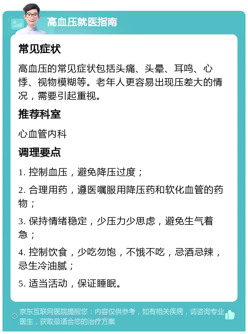 高血压就医指南 常见症状 高血压的常见症状包括头痛、头晕、耳鸣、心悸、视物模糊等。老年人更容易出现压差大的情况，需要引起重视。 推荐科室 心血管内科 调理要点 1. 控制血压，避免降压过度； 2. 合理用药，遵医嘱服用降压药和软化血管的药物； 3. 保持情绪稳定，少压力少思虑，避免生气着急； 4. 控制饮食，少吃勿饱，不饿不吃，忌酒忌辣，忌生冷油腻； 5. 适当活动，保证睡眠。