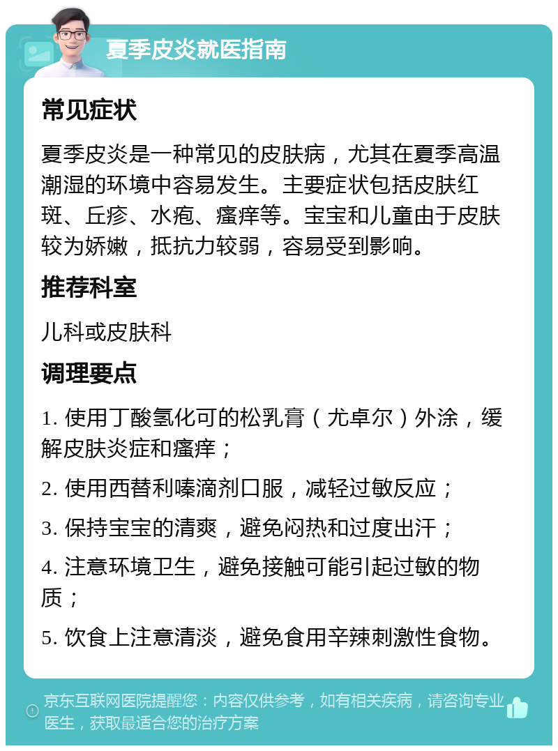 夏季皮炎就医指南 常见症状 夏季皮炎是一种常见的皮肤病，尤其在夏季高温潮湿的环境中容易发生。主要症状包括皮肤红斑、丘疹、水疱、瘙痒等。宝宝和儿童由于皮肤较为娇嫩，抵抗力较弱，容易受到影响。 推荐科室 儿科或皮肤科 调理要点 1. 使用丁酸氢化可的松乳膏（尤卓尔）外涂，缓解皮肤炎症和瘙痒； 2. 使用西替利嗪滴剂口服，减轻过敏反应； 3. 保持宝宝的清爽，避免闷热和过度出汗； 4. 注意环境卫生，避免接触可能引起过敏的物质； 5. 饮食上注意清淡，避免食用辛辣刺激性食物。