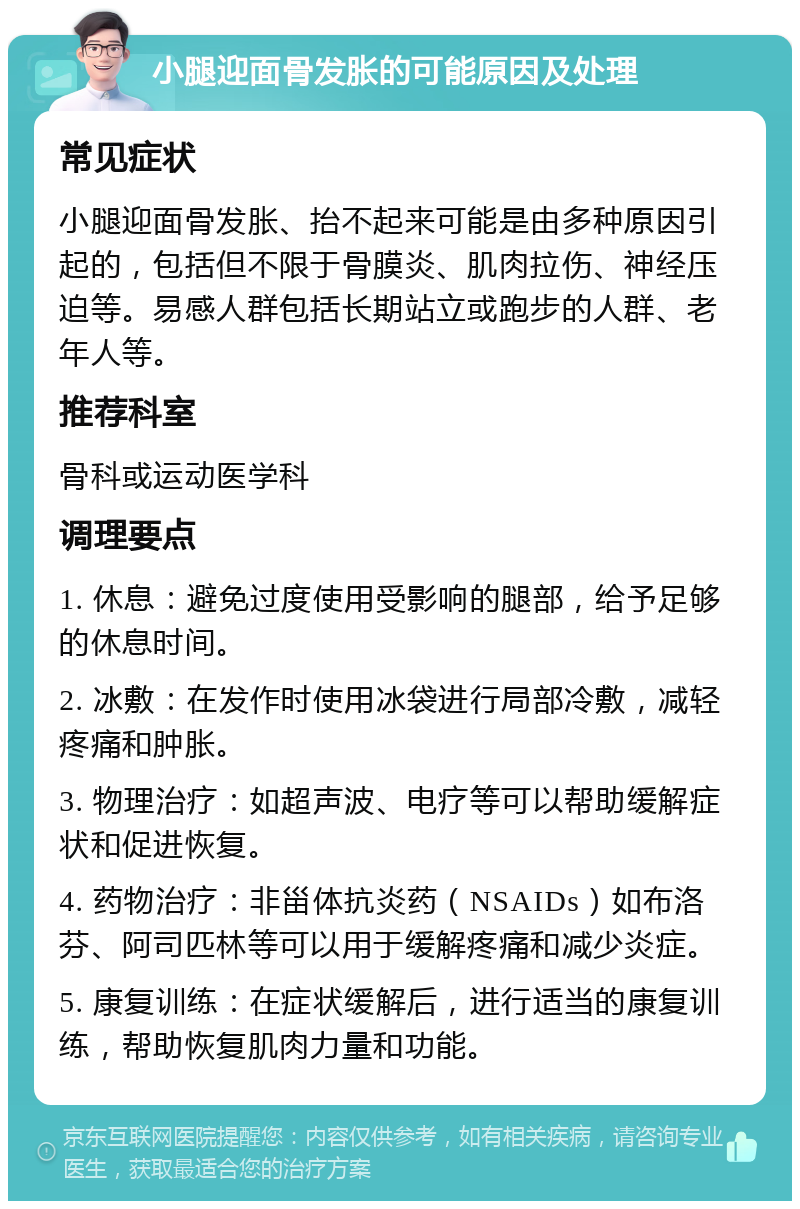 小腿迎面骨发胀的可能原因及处理 常见症状 小腿迎面骨发胀、抬不起来可能是由多种原因引起的，包括但不限于骨膜炎、肌肉拉伤、神经压迫等。易感人群包括长期站立或跑步的人群、老年人等。 推荐科室 骨科或运动医学科 调理要点 1. 休息：避免过度使用受影响的腿部，给予足够的休息时间。 2. 冰敷：在发作时使用冰袋进行局部冷敷，减轻疼痛和肿胀。 3. 物理治疗：如超声波、电疗等可以帮助缓解症状和促进恢复。 4. 药物治疗：非甾体抗炎药（NSAIDs）如布洛芬、阿司匹林等可以用于缓解疼痛和减少炎症。 5. 康复训练：在症状缓解后，进行适当的康复训练，帮助恢复肌肉力量和功能。